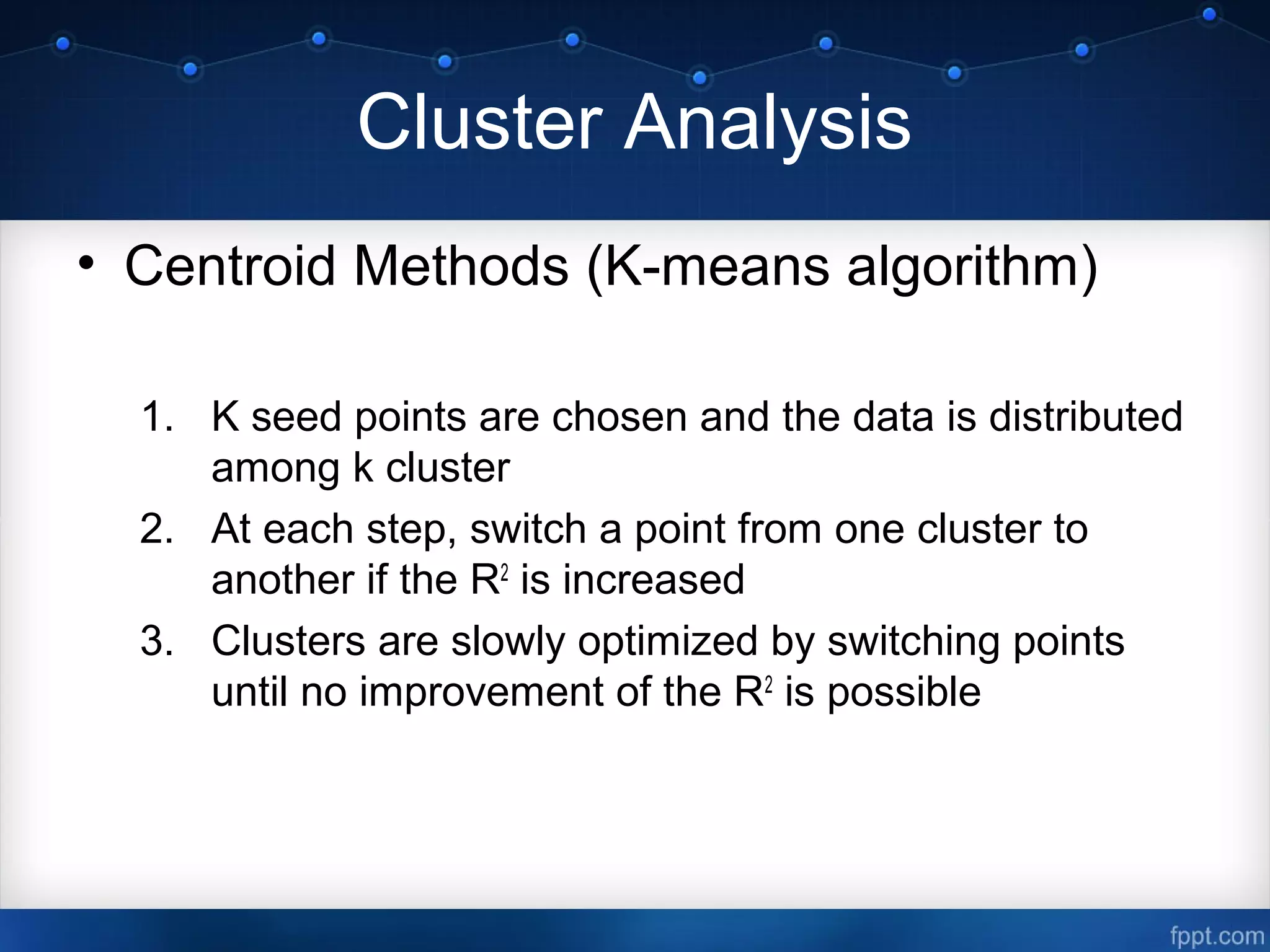 Cluster Analysis
• Centroid Methods (K-means algorithm)
1. K seed points are chosen and the data is distributed
among k cluster
2. At each step, switch a point from one cluster to
another if the R2
is increased
3. Clusters are slowly optimized by switching points
until no improvement of the R2
is possible
 