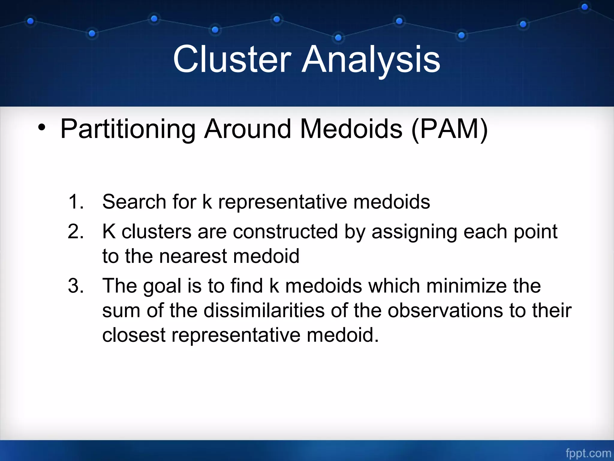 Cluster Analysis
• Partitioning Around Medoids (PAM)
1. Search for k representative medoids
2. K clusters are constructed by assigning each point
to the nearest medoid
3. The goal is to find k medoids which minimize the
sum of the dissimilarities of the observations to their
closest representative medoid.
 