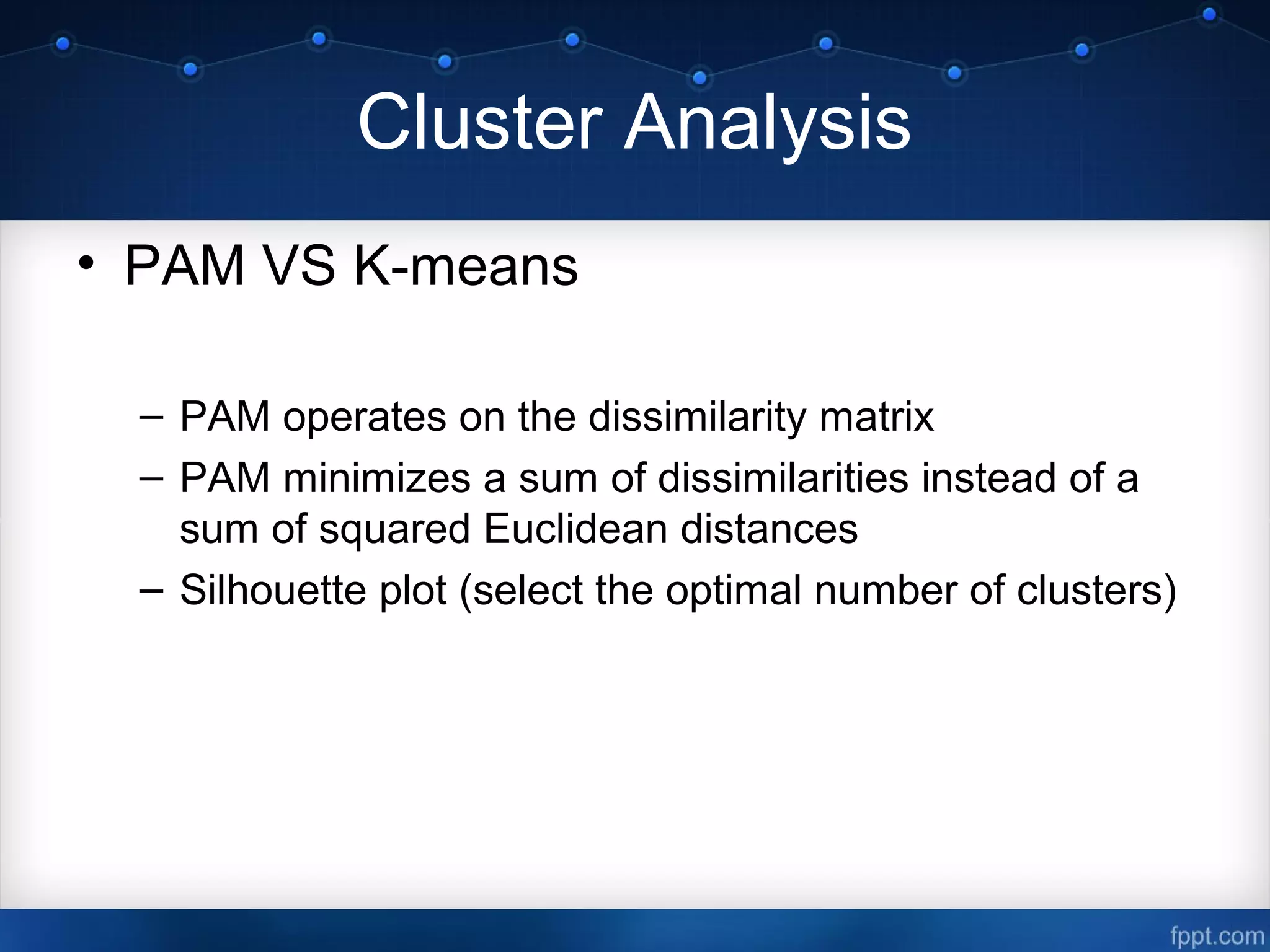 Cluster Analysis
• PAM VS K-means
– PAM operates on the dissimilarity matrix
– PAM minimizes a sum of dissimilarities instead of a
sum of squared Euclidean distances
– Silhouette plot (select the optimal number of clusters)
 
