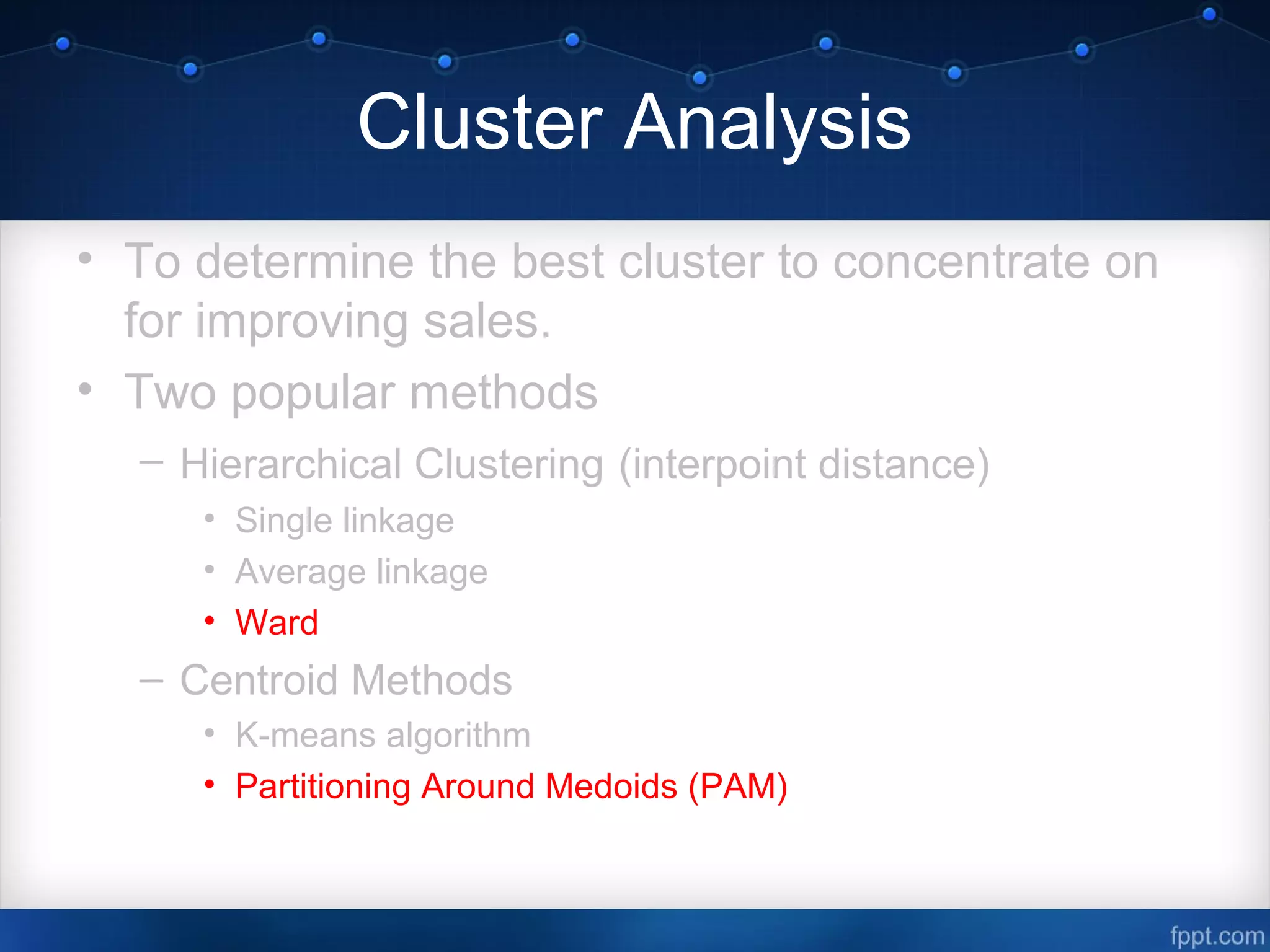Cluster Analysis
• To determine the best cluster to concentrate on
for improving sales.
• Two popular methods
– Hierarchical Clustering (interpoint distance)
• Single linkage
• Average linkage
• Ward
– Centroid Methods
• K-means algorithm
• Partitioning Around Medoids (PAM)
 