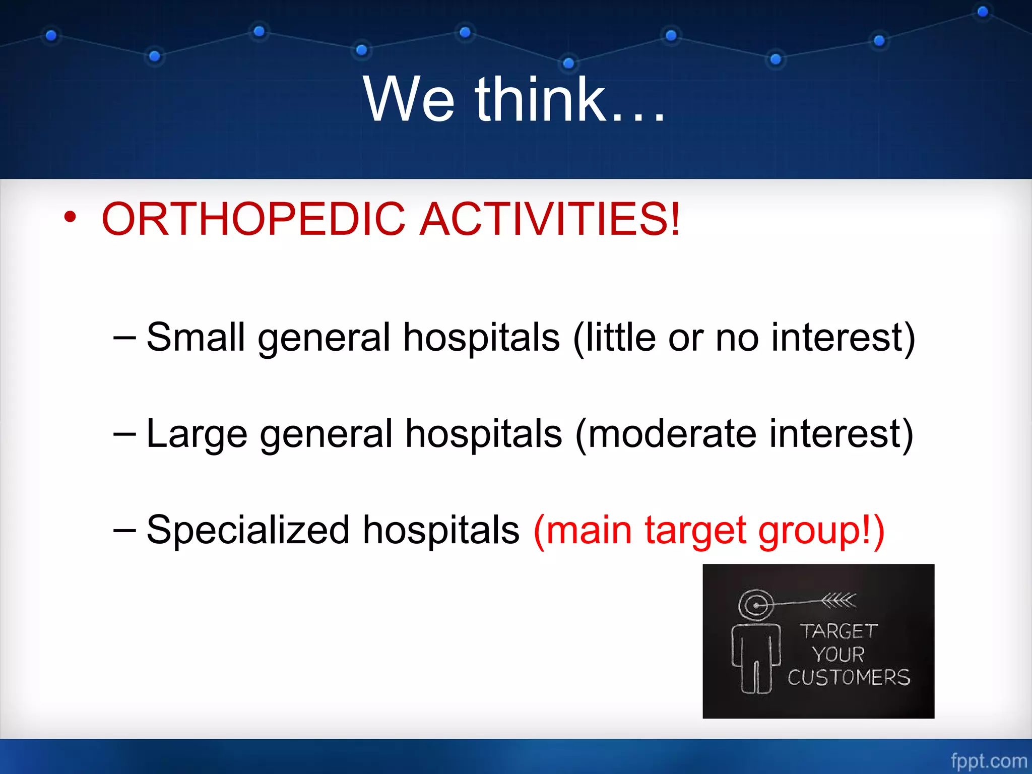 We think…
• ORTHOPEDIC ACTIVITIES!
– Small general hospitals (little or no interest)
– Large general hospitals (moderate interest)
– Specialized hospitals (main target group!)
 