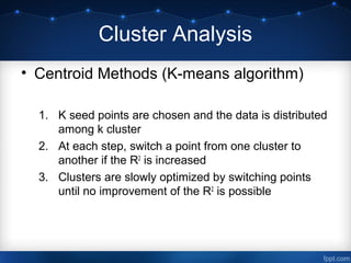 Cluster Analysis
• Centroid Methods (K-means algorithm)
1. K seed points are chosen and the data is distributed
among k cluster
2. At each step, switch a point from one cluster to
another if the R2
is increased
3. Clusters are slowly optimized by switching points
until no improvement of the R2
is possible
 