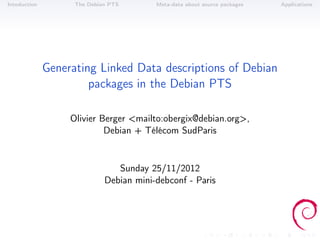 Intoduction         The Debian PTS       Meta-data about source packages   Applications




              Generating Linked Data descriptions of Debian
                       packages in the Debian PTS

                   Olivier Berger <mailto:obergix@debian.org>,
                            Debian + Télécom SudParis


                                Sunday 25/11/2012
                             Debian mini-debconf - Paris
 