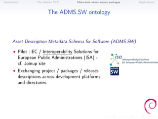 Intoduction        The Debian PTS       Meta-data about source packages   Applications



                          The ADMS.SW ontology



      Asset Description Metadata Schema for Software (ADMS.SW)

       • Pilot : EC / Interoperability Solutions for
          European Public Administrations (ISA) -
          cf. Joinup site
       • Exchanging project / packages / releases
          descriptions across development platforms
          and directories
 