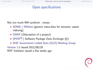Intoduction          The Debian PTS     Meta-data about source packages   Applications



                                Open speciﬁcations



      Not too much NIH syndrom : reuses :
          • ADMS / RADion (generic meta-data for semantic assets
              indexing)
          • DOAP (Description of a project)
          • SPDX™ ( Software Package Data Exchange ®)
          • W3C Government Linked Data (GLD) Working Group
      Version 1.0 issued 2012/06/29
      RDF Validator issued a few weeks ago
 