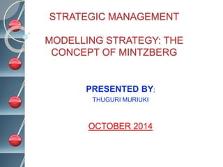 STRATEGIC MANAGEMENT
MODELLING STRATEGY: THE
CONCEPT OF MINTZBERG
PRESENTED BY;
THUGURI MURIUKI
OCTOBER 2014
 