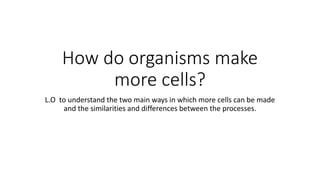 How do organisms make
more cells?
L.O to understand the two main ways in which more cells can be made
and the similarities and differences between the processes.
 