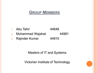 GROUP MEMBERS
1. Abu Tahir 44648
2. Muhammad Wajahat 44981
3. Rajinder Kumar 44910
Masters of IT and Systems
Victorian Institute of Technology
 