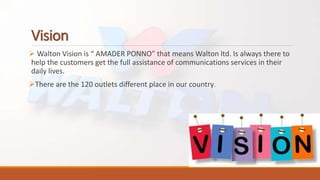 Vision
 Walton Vision is “ AMADER PONNO” that means Walton ltd. Is always there to
help the customers get the full assistance of communications services in their
daily lives.
There are the 120 outlets different place in our country.
 