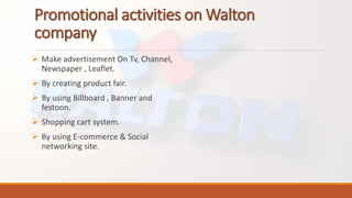 Promotional activities on Walton
company
 Make advertisement On Tv, Channel,
Newspaper , Leaflet.
 By creating product fair.
 By using Billboard , Banner and
festoon.
 Shopping cart system.
 By using E-commerce & Social
networking site.
 