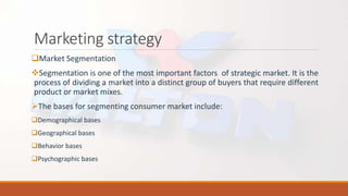 Marketing strategy
Market Segmentation
Segmentation is one of the most important factors of strategic market. It is the
process of dividing a market into a distinct group of buyers that require different
product or market mixes.
The bases for segmenting consumer market include:
Demographical bases
Geographical bases
Behavior bases
Psychographic bases
 