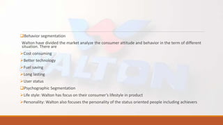 Behavior segmentation
Walton have divided the market analyze the consumer attitude and behavior in the term of different
situation. There are
Cost consuming
Better technology
Fuel saving
Long lasting
User status
Psychographic Segmentation
Life style: Walton has focus on their consumer’s lifestyle in product
Personality: Walton also focuses the personality of the status oriented people including achievers
 