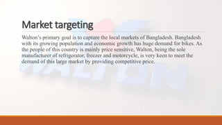 Market targeting
Walton’s primary goal is to capture the local markets of Bangladesh. Bangladesh
with its growing population and economic growth has huge demand for bikes. As
the people of this country is mainly price sensitive, Walton, being the sole
manufacturer of refrigerator, freezer and motorcycle, is very keen to meet the
demand of this large market by providing competitive price.
 