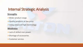 Internal Strategic Analysis
Strengths
Wider product range.
Quality products at low price.
Using advanced high-technology
Weakness
Lack of skilled men power.
Shortage of accessories.
Customer service.
 