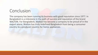 Conclusion
The company has been running its business with good reputation since 1977. In
Bangladesh is a milestone in the path of success and reputation of the brand
WALTON. For Bangladesh, Walton has become a company to be proud of in the
export arena. Walton has truly redefined Bangladesh from being a consumer
country to a producer country for home appliances.
 