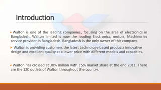 Introduction
Walton is one of the leading companies, focusing on the area of electronics in
Bangladesh. Walton limited is now the leading Electronics, motors, Machineries
service provider in Bangladesh. Bangladesh is the only owner of this company.
 Walton is providing customers the latest technology-based products innovative
design and excellent quality at a lower price with different models and capacities.
Walton has crossed at 30% million with 35% market share at the end 2011. There
are the 120 outlets of Walton throughout the country.
 