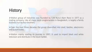 History
Walton group of Industries was founded by S.M Nurul Alam Rezvi in 1977 as a
trading company. Like all major local conglomerates in Bangladesh, is largely a family
business run by four brothers.
Over the next three decades the group diversified into steel, textiles, electronics
and automobiles.
Walton mainly starting its journey in 1997. It used to import black and white
television and distribute in the local market.
 