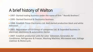 A brief history of Walton
1997- Started trading business under the name of firm “ Rezvi& Brothers”.
1995- Started Electrical & Electronics business.
1998- Establish Tricon Electronics Ltd. And started production black and white
television.
2001- Registration of R.B Group of companies Ltd. & Expanded business in
electrical, electronics & automobiles Sector.
2007- Establish production units for color television, Generator, Air
Conditioner, Refrigerator & Freezer, Washing Machine, Microwave over, Voltage
stabilizer & Motorcycle.
 