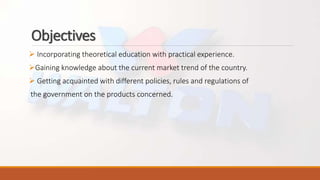 Objectives
 Incorporating theoretical education with practical experience.
Gaining knowledge about the current market trend of the country.
 Getting acquainted with different policies, rules and regulations of
the government on the products concerned.
 