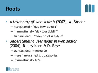 Roots

• A taxonomy of web search (2002), A. Broder
  – navigational – “dublin wikipedia”
  – informational – “day tour du...