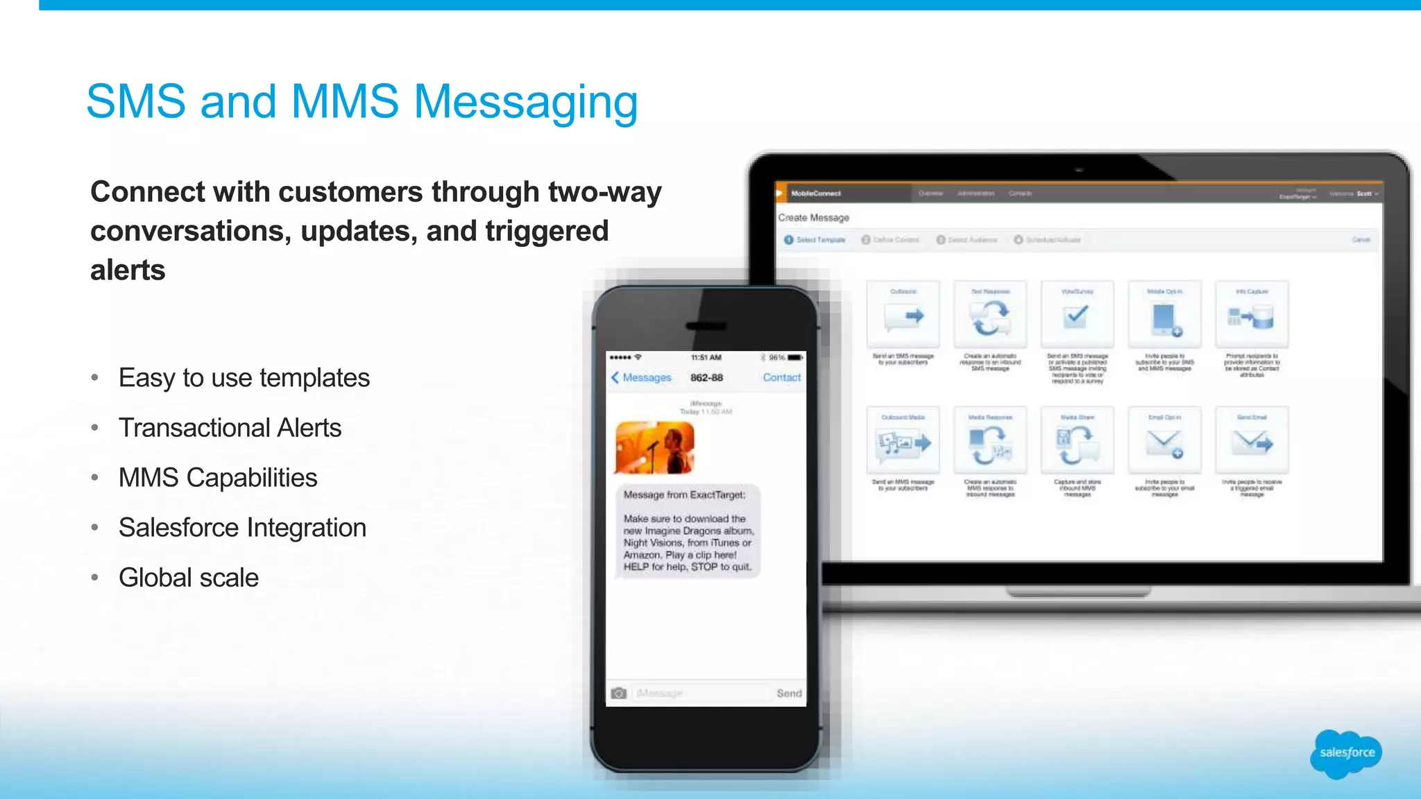 CConnect with customers through two-way
conversations, updates, and triggered
alerts
• Easy to use templates
• Transactional Alerts
• MMS Capabilities
• Salesforce Integration
• Global scale
SMS and MMS Messaging
 