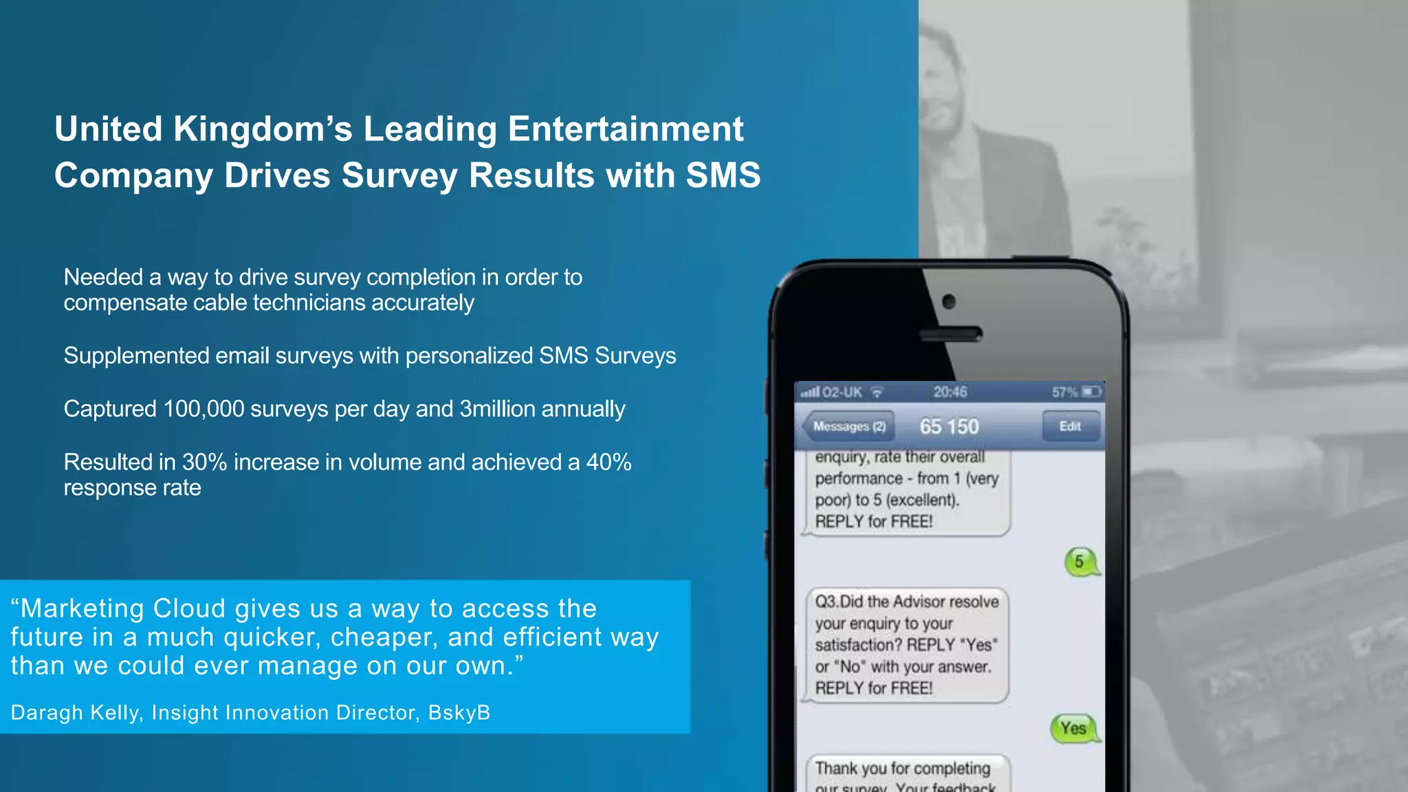 Needed a way to drive survey completion in order to
compensate cable technicians accurately
Supplemented email surveys with personalized SMS Surveys
Captured 100,000 surveys per day and 3million annually
Resulted in 30% increase in volume and achieved a 40%
response rate
United Kingdom’s Leading Entertainment
Company Drives Survey Results with SMS
“Marketing Cloud gives us a way to access the
future in a much quicker, cheaper, and efficient way
than we could ever manage on our own.”
Daragh Kelly, Insight Innovation Director, BskyB
 