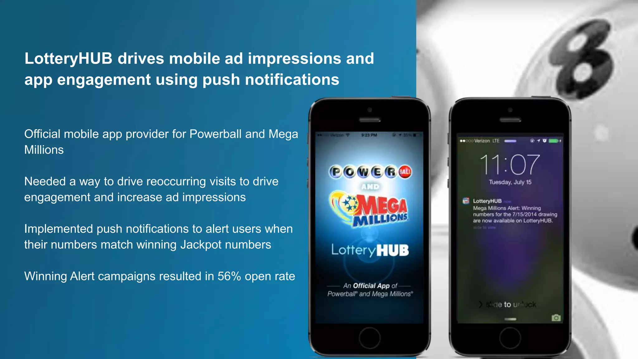 Official mobile app provider for Powerball and Mega
Millions
Needed a way to drive reoccurring visits to drive
engagement and increase ad impressions
Implemented push notifications to alert users when
their numbers match winning Jackpot numbers
Winning Alert campaigns resulted in 56% open rate
LotteryHUB drives mobile ad impressions and
app engagement using push notifications
 