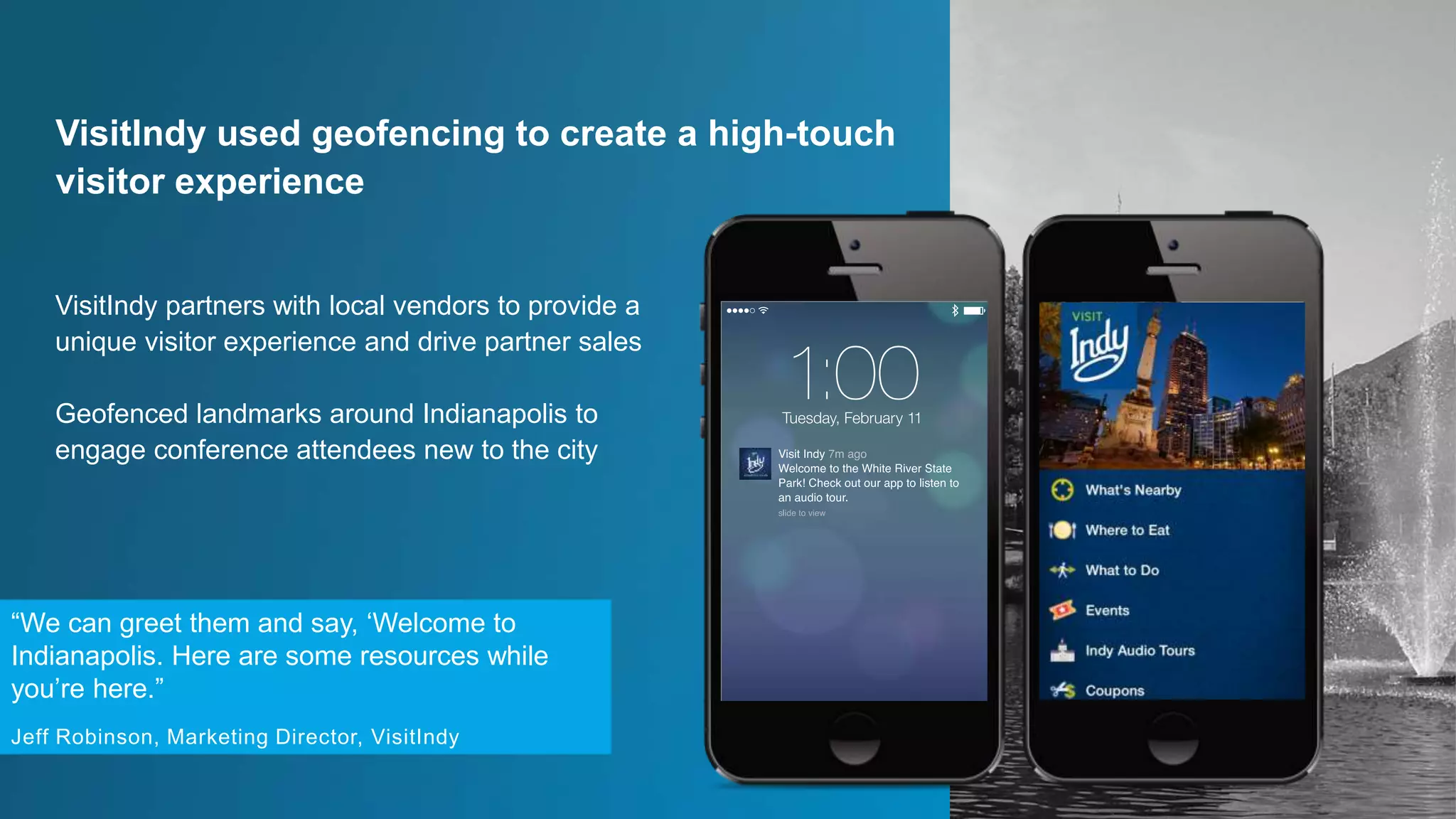 VisitIndy partners with local vendors to provide a
unique visitor experience and drive partner sales
Geofenced landmarks around Indianapolis to
engage conference attendees new to the city
VisitIndy used geofencing to create a high-touch
visitor experience
“We can greet them and say, ‘Welcome to
Indianapolis. Here are some resources while
you’re here.”
Jeff Robinson, Marketing Director, VisitIndy
 