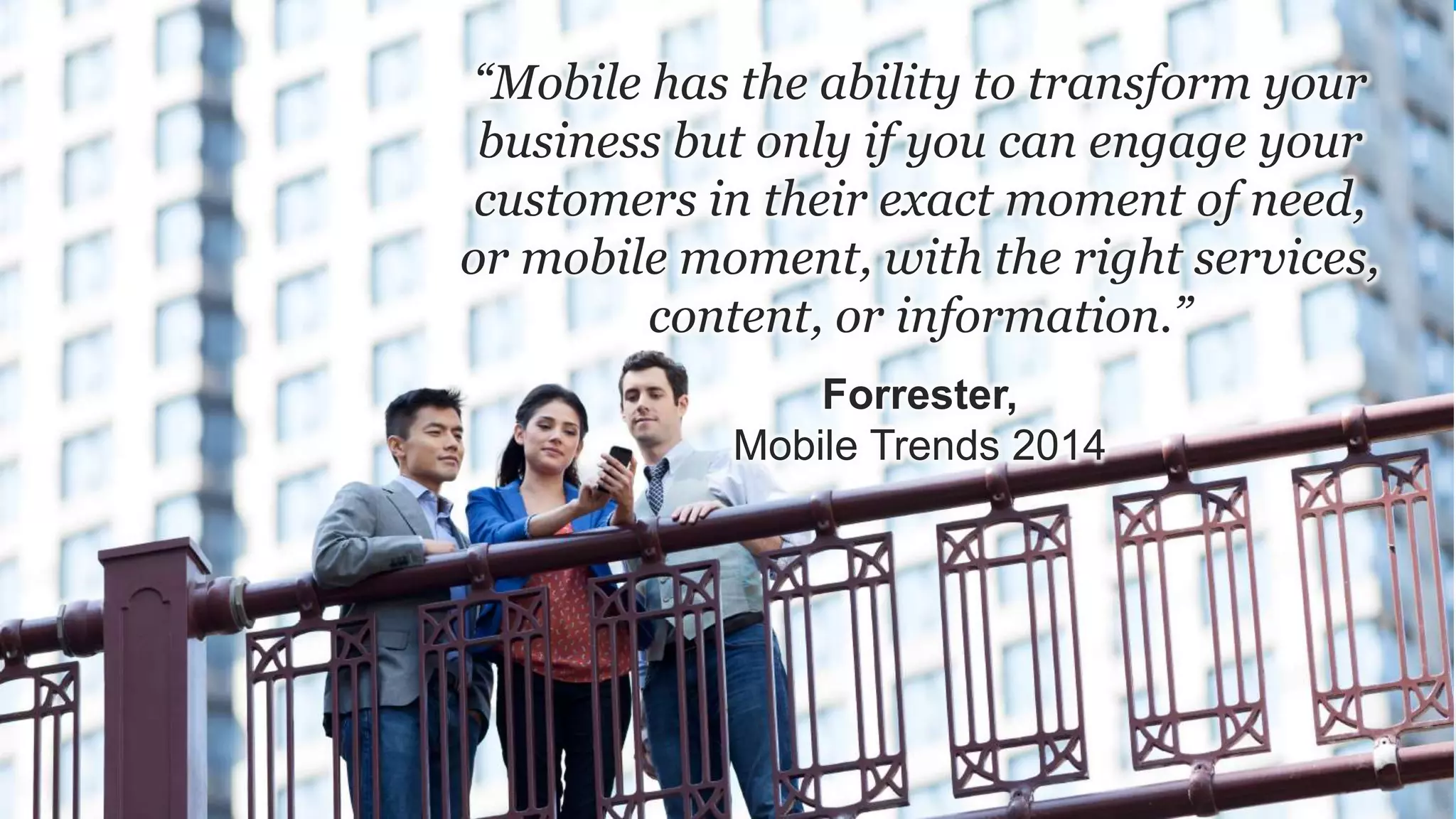 “Mobile has the ability to transform your
business but only if you can engage your
customers in their exact moment of need,
or mobile moment, with the right services,
content, or information.”
Forrester,
Mobile Trends 2014
 