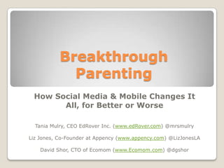 Breakthrough
             Parenting
 How Social Media & Mobile Changes It
       All, for Better or Worse

  Tania Mulry, CEO EdRover Inc. (www.edRover.com) @mrsmulry

Liz Jones, Co-Founder at Appency (www.appency.com) @LizJonesLA

    David Shor, CTO of Ecomom (www.Ecomom.com) @dgshor
 