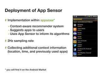 Deployment of App Sensor

# Implementation within appazaar*
   - Context-aware recommender system
   - Suggests apps to users
   - Uses App Sensor to inform its algorithms

# 2Hz sampling rate

# Collecting additional context information
  (location, time, and previously used apps)




* you will ﬁnd it on the Android Market
 