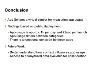 Conclusion

# App Sensor: a virtual sensor for measuring app usage

# Findings based on public deployment
  - App usage is approx. 1h per day and 72sec per launch
  - App usage differs between categories
  - There is a functional cohesion between apps

# Future Work
  - Better understand how context inﬂuences app usage
  - Access to anonymized data available for collaboration
 