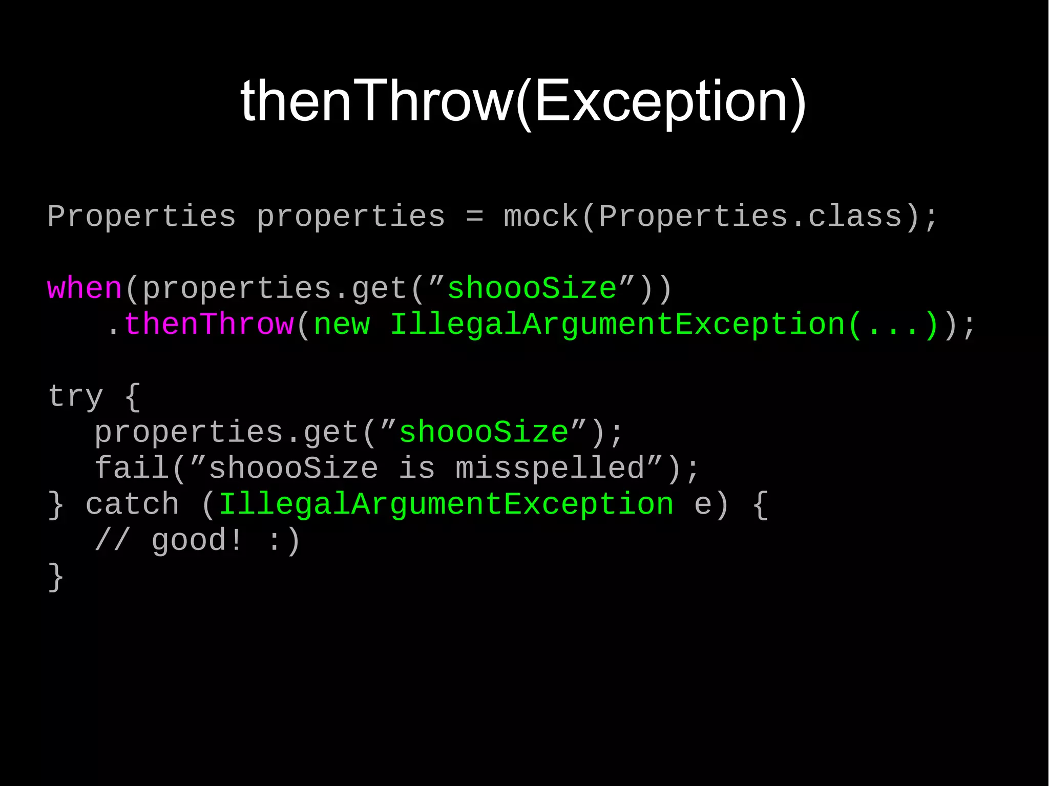 thenThrow(Exception) Properties properties = mock(Properties.class); when(properties.get(”shoooSize”)) .thenThrow(new IllegalArgumentException(...)); try { properties.get(”shoooSize”); fail(”shoooSize is misspelled”); } catch (IllegalArgumentException e) { // good! :) } 