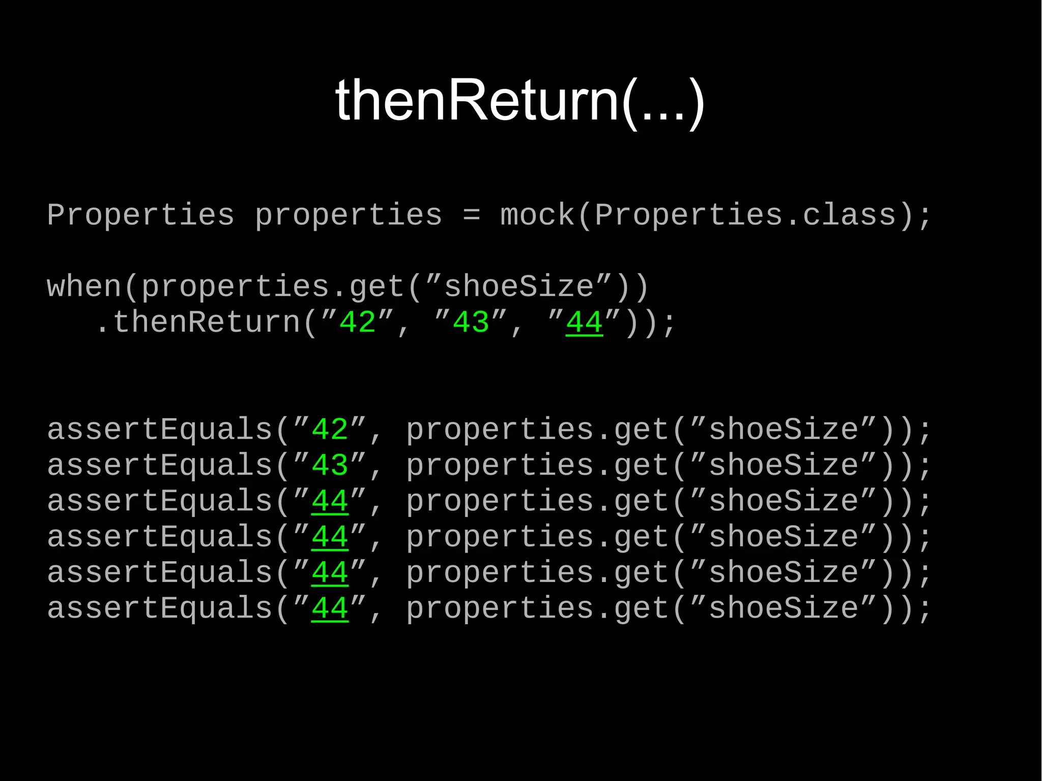 thenReturn(...) Properties properties = mock(Properties.class); when(properties.get(”shoeSize”)) .thenReturn(”42”, ”43”, ”44”)); assertEquals(”42”, properties.get(”shoeSize”)); assertEquals(”43”, properties.get(”shoeSize”)); assertEquals(”44”, properties.get(”shoeSize”)); assertEquals(”44”, properties.get(”shoeSize”)); assertEquals(”44”, properties.get(”shoeSize”)); assertEquals(”44”, properties.get(”shoeSize”)); 