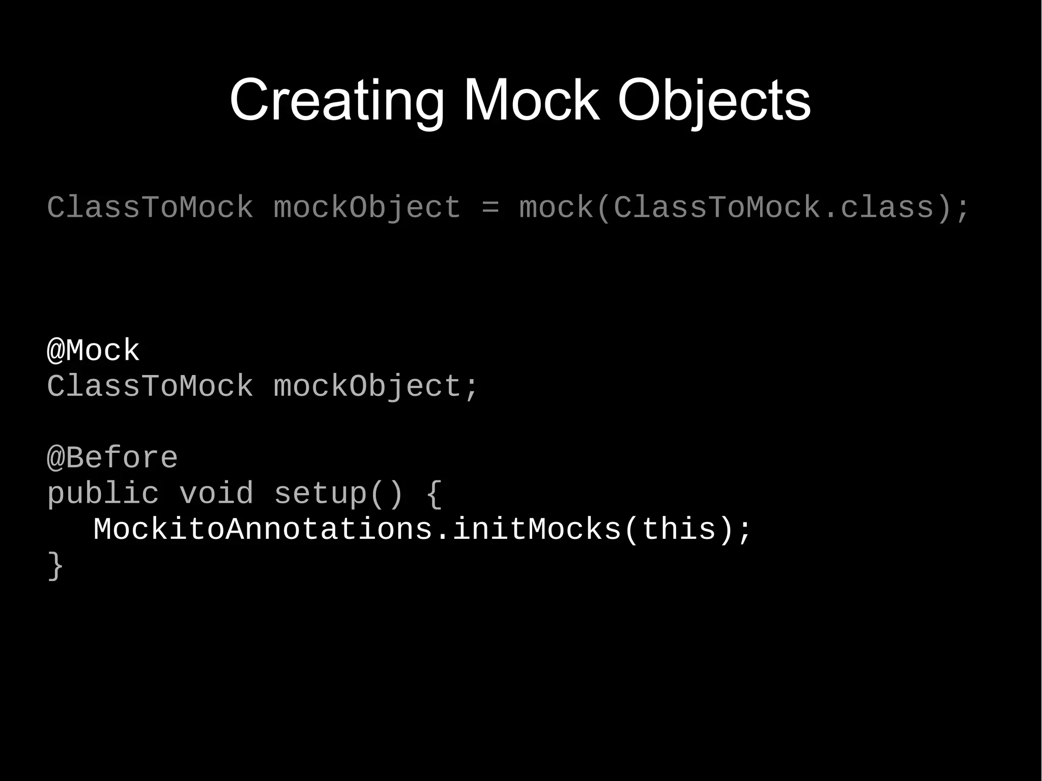 Creating Mock Objects ClassToMock mockObject = mock(ClassToMock.class); @Mock ClassToMock mockObject; @Before public void setup() { MockitoAnnotations.initMocks(this); } 