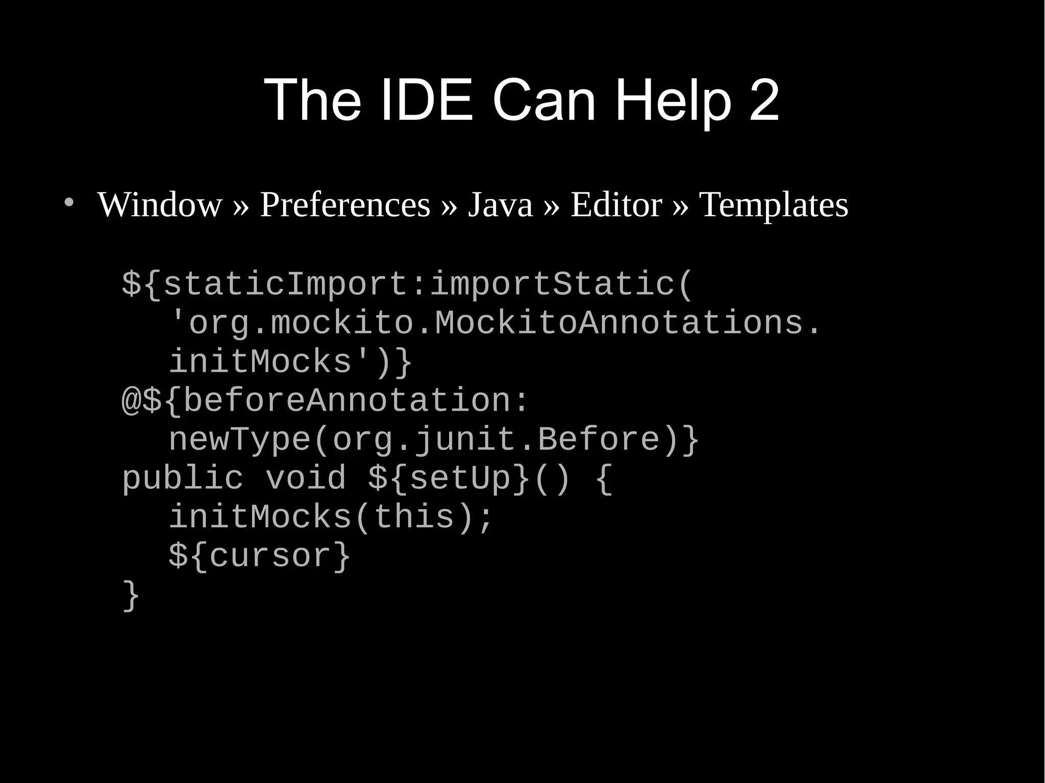 The IDE Can Help 2 • Window » Preferences » Java » Editor » Templates ${staticImport:importStatic( 'org.mockito.MockitoAnnotations. initMocks')} @${beforeAnnotation: newType(org.junit.Before)} public void ${setUp}() { initMocks(this); ${cursor} } 