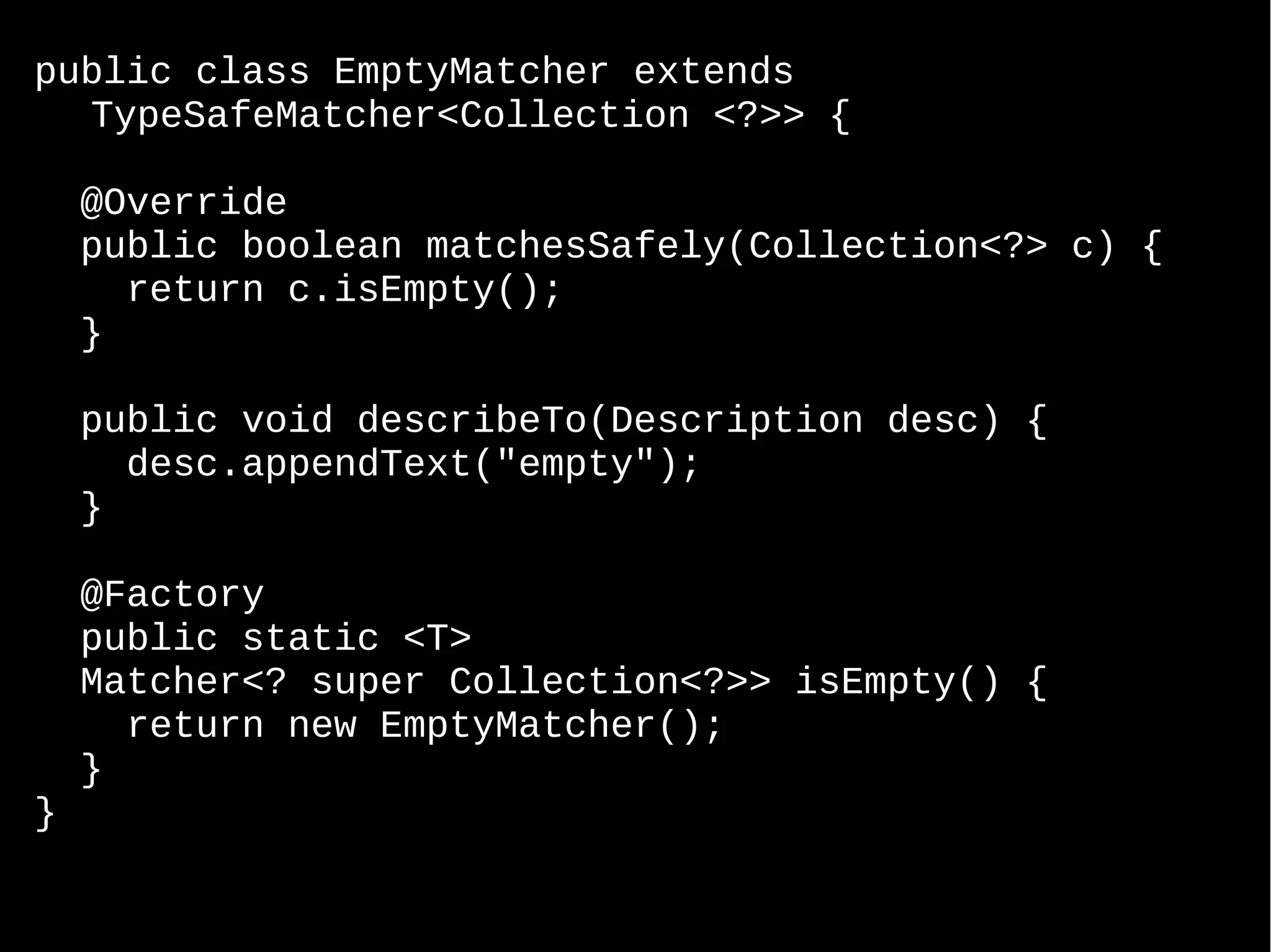 public class EmptyMatcher extends TypeSafeMatcher<Collection <?>> { @Override public boolean matchesSafely(Collection<?> c) { return c.isEmpty(); } public void describeTo(Description desc) { desc.appendText("empty"); } @Factory public static <T> Matcher<? super Collection<?>> isEmpty() { return new EmptyMatcher(); } } 