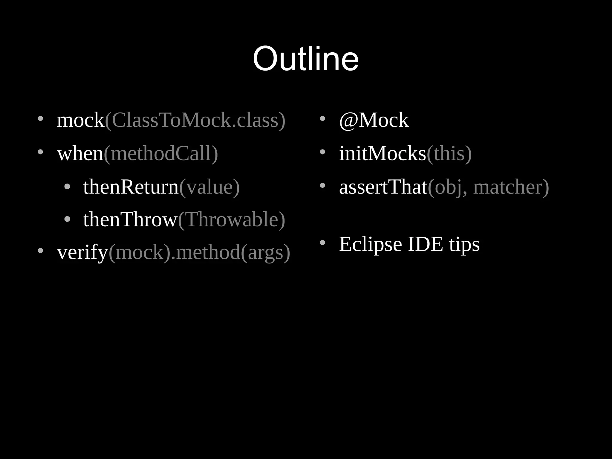 Outline • mock(ClassToMock.class) • when(methodCall) ● thenReturn(value) ● thenThrow(Throwable) • verify(mock).method(args) • @Mock • initMocks(this) • assertThat(obj, matcher) • Eclipse IDE tips 