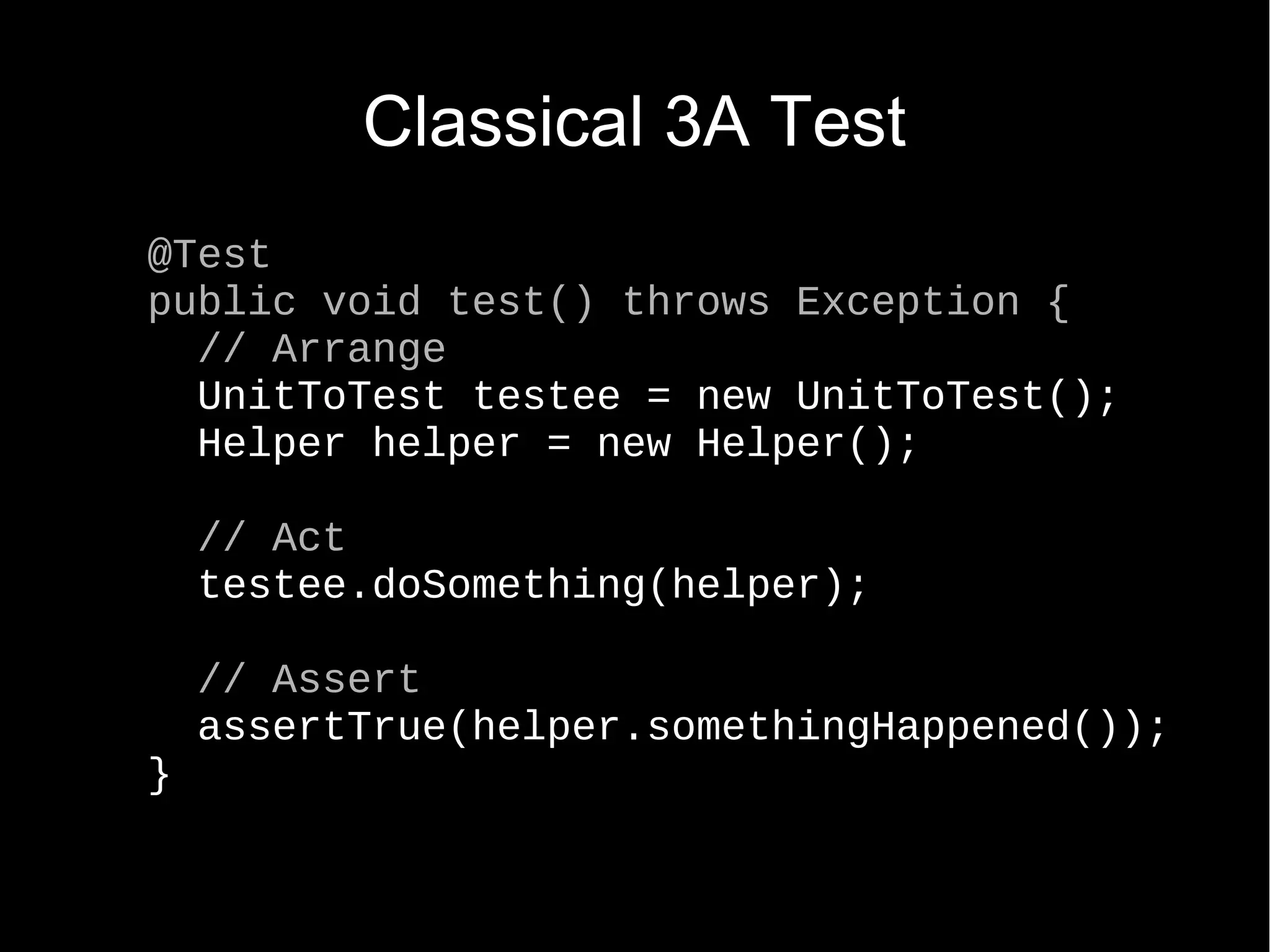 Classical 3A Test @Test public void test() throws Exception { // Arrange UnitToTest testee = new UnitToTest(); Helper helper = new Helper(); // Act testee.doSomething(helper); // Assert assertTrue(helper.somethingHappened()); } 