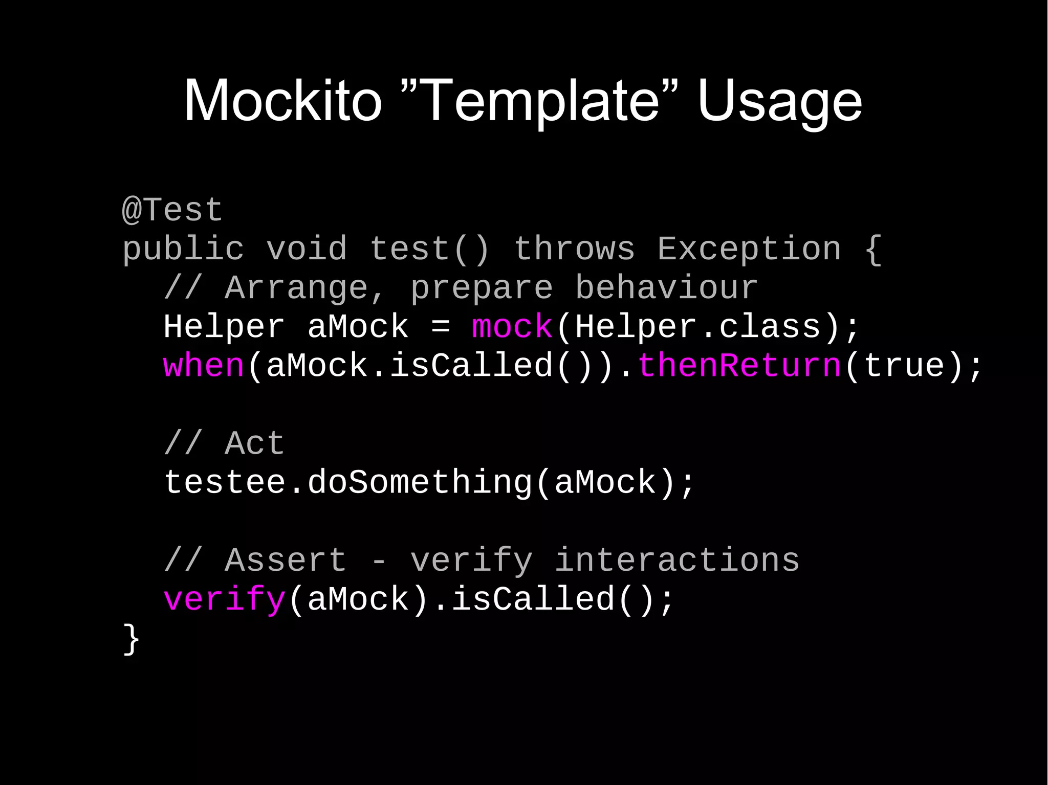 Mockito ”Template” Usage @Test public void test() throws Exception { // Arrange, prepare behaviour Helper aMock = mock(Helper.class); when(aMock.isCalled()).thenReturn(true); // Act testee.doSomething(aMock); // Assert - verify interactions verify(aMock).isCalled(); } 