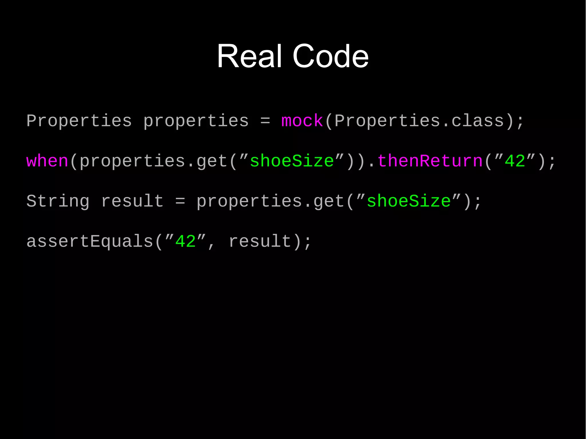 Real Code Properties properties = mock(Properties.class); when(properties.get(”shoeSize”)).thenReturn(”42”); String result = properties.get(”shoeSize”); assertEquals(”42”, result); 