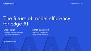 Chirag Patel
Engineer, Principal/Manager
Qualcomm AI Research
September 21, 2022
@QCOMResearch
The future of model efficiency
for edge AI
Tijmen Blankevoort
Director of Engineering
Qualcomm AI Research
Qualcomm AI Research is an initiative of Qualcomm Technologies, Inc
 