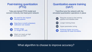 10
10
What algorithm to choose to improve accuracy?
Post-training quantization
(PTQ)
Quantization-aware training
(QAT)
Take pre-trained FP32 model and
convert it directly into fixed-point network
Train/fine-tune the network with the
simulated quantization operations in place
No need for the original
training pipeline
Requires access to the training
pipeline and labelled data
Data-free or small (unlabeled)
calibration set needed
Simple usage
(⇔ single API call)
Longer training times
Might not reach as high
accuracy as QAT
Hyper-parameter tuning
Achieves higher accuracy,
especially for lower bit-widths
 