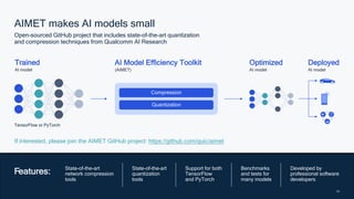 28
28
AIMET makes AI models small
Open-sourced GitHub project that includes state-of-the-art quantization
and compression techniques from Qualcomm AI Research
Features: State-of-the-art
network compression
tools
State-of-the-art
quantization
tools
Support for both
TensorFlow
and PyTorch
Benchmarks
and tests for
many models
Developed by
professional software
developers
If interested, please join the AIMET GitHub project: https://github.com/quic/aimet
Trained
AI model
AI Model Efficiency Toolkit
(AIMET)
Optimized
AI model
TensorFlow or PyTorch
Compression
Quantization
Deployed
AI model
 