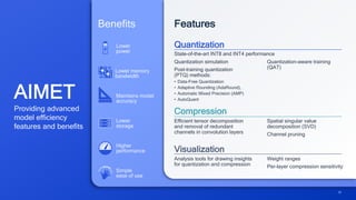 AIMET
Providing advanced
model efficiency
features and benefits
Benefits
Lower memory
bandwidth
Lower
power
Lower
storage
Higher
performance
Maintains model
accuracy
Simple
ease of use
Features
Quantization
Compression
State-of-the-art INT8 and INT4 performance
Quantization-aware training
(QAT)
Efficient tensor decomposition
and removal of redundant
channels in convolution layers
Spatial singular value
decomposition (SVD)
Channel pruning
Visualization
Analysis tools for drawing insights
for quantization and compression
Weight ranges
Per-layer compression sensitivity
Quantization simulation
Post-training quantization
(PTQ) methods:
• Data-Free Quantization
• Adaptive Rounding (AdaRound),
• Automatic Mixed Precision (AMP)
• AutoQuant
29
 