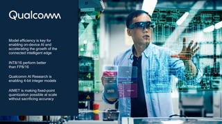 39
Model efficiency is key for
enabling on-device AI and
accelerating the growth of the
connected intelligent edge
INT8/16 perform better
than FP8/16
Qualcomm AI Research is
enabling 4-bit integer models
AIMET is making fixed-point
quantization possible at scale
without sacrificing accuracy
 
