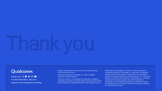 Nothing in these materials is an offer to sell any of the components
or devices referenced herein.
©2018-2022 Qualcomm Technologies, Inc. and/or its affiliated
companies. All Rights Reserved.
Qualcomm, Hexagon, and Snapdragon are trademarks or registered
trademarks of Qualcomm Incorporated. Other products and brand names
may be trademarks or registered trademarks of their respective owners.
References in this presentation to “Qualcomm” may mean Qualcomm
Incorporated, Qualcomm Technologies, Inc., and/or other subsidiaries or
business units within the Qualcomm corporate structure, as applicable.
Qualcomm Incorporated includes our licensing business, QTL, and the vast
majority of our patent portfolio. Qualcomm Technologies, Inc., a subsidiary
of Qualcomm Incorporated, operates, along with its subsidiaries,
substantially all of our engineering, research and development functions,
and substantially all of our products and services businesses, including our
QCT semiconductor business.
Follow us on:
For more information, visit us at:
qualcomm.com & qualcomm.com/blog
Thank you
 