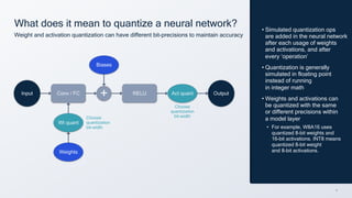 9
What does it mean to quantize a neural network?
Weight and activation quantization can have different bit-precisions to maintain accuracy
Biases
Choose
quantization
bit-width
Choose
quantization
bit-width
• Simulated quantization ops
are added in the neural network
after each usage of weights
and activations, and after
every ‘operation’
• Quantization is generally
simulated in floating point
instead of running
in integer math
• Weights and activations can
be quantized with the same
or different precisions within
a model layer
• For example, W8A16 uses
quantized 8-bit weights and
16-bit activations. INT8 means
quantized 8-bit weight
and 8-bit activations.
Act quant
Input Conv / FC + RELU Output
Weights
Wt quant
 