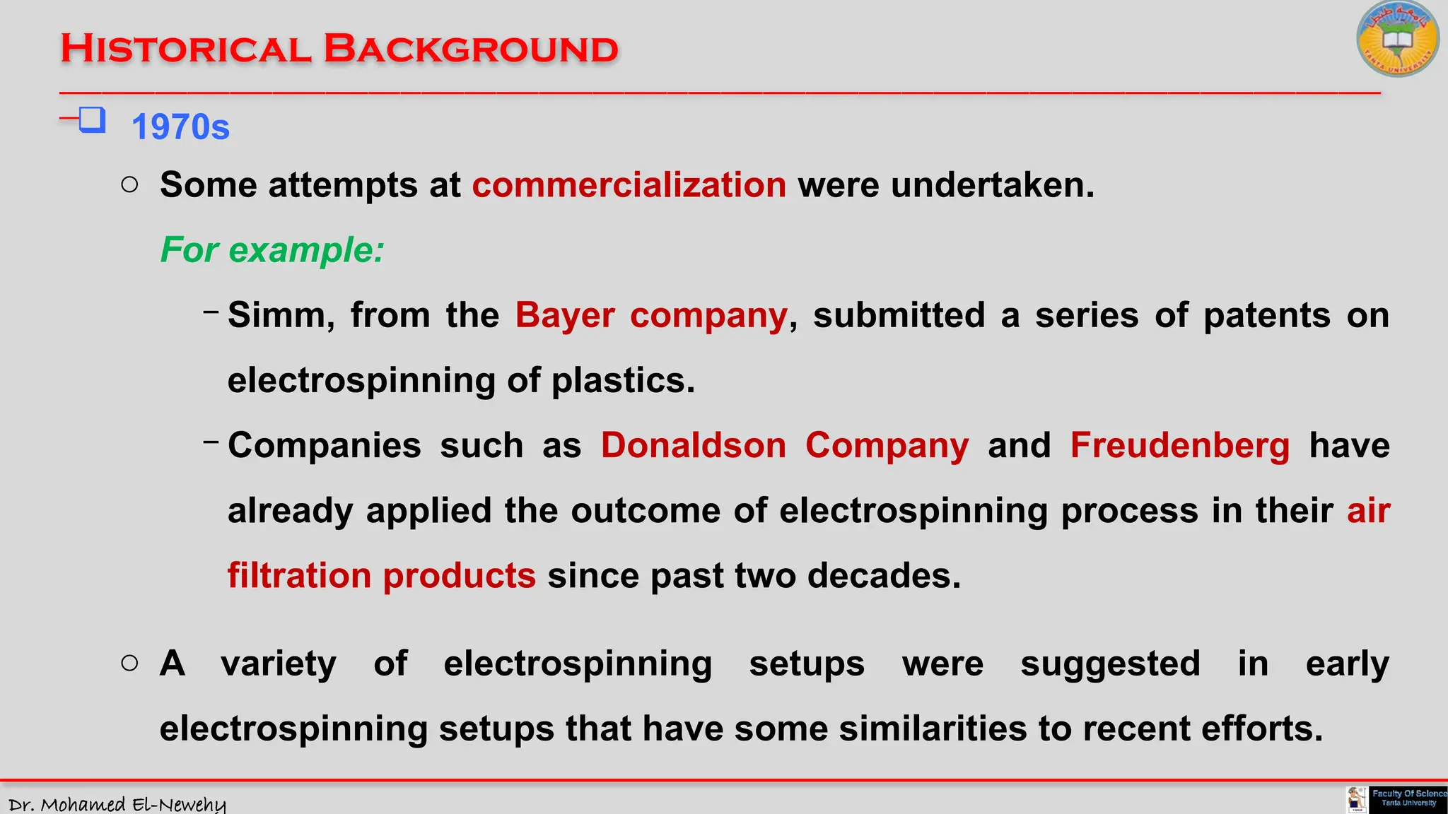 Dr. Mohamed El-Newehy
Historical Background
____________________________________________________________________________________________________________________________
__
 1970s
o Some attempts at commercialization were undertaken.
For example:
- Simm, from the Bayer company, submitted a series of patents on
electrospinning of plastics.
- Companies such as Donaldson Company and Freudenberg have
already applied the outcome of electrospinning process in their air
filtration products since past two decades.
o A variety of electrospinning setups were suggested in early
electrospinning setups that have some similarities to recent efforts.
 