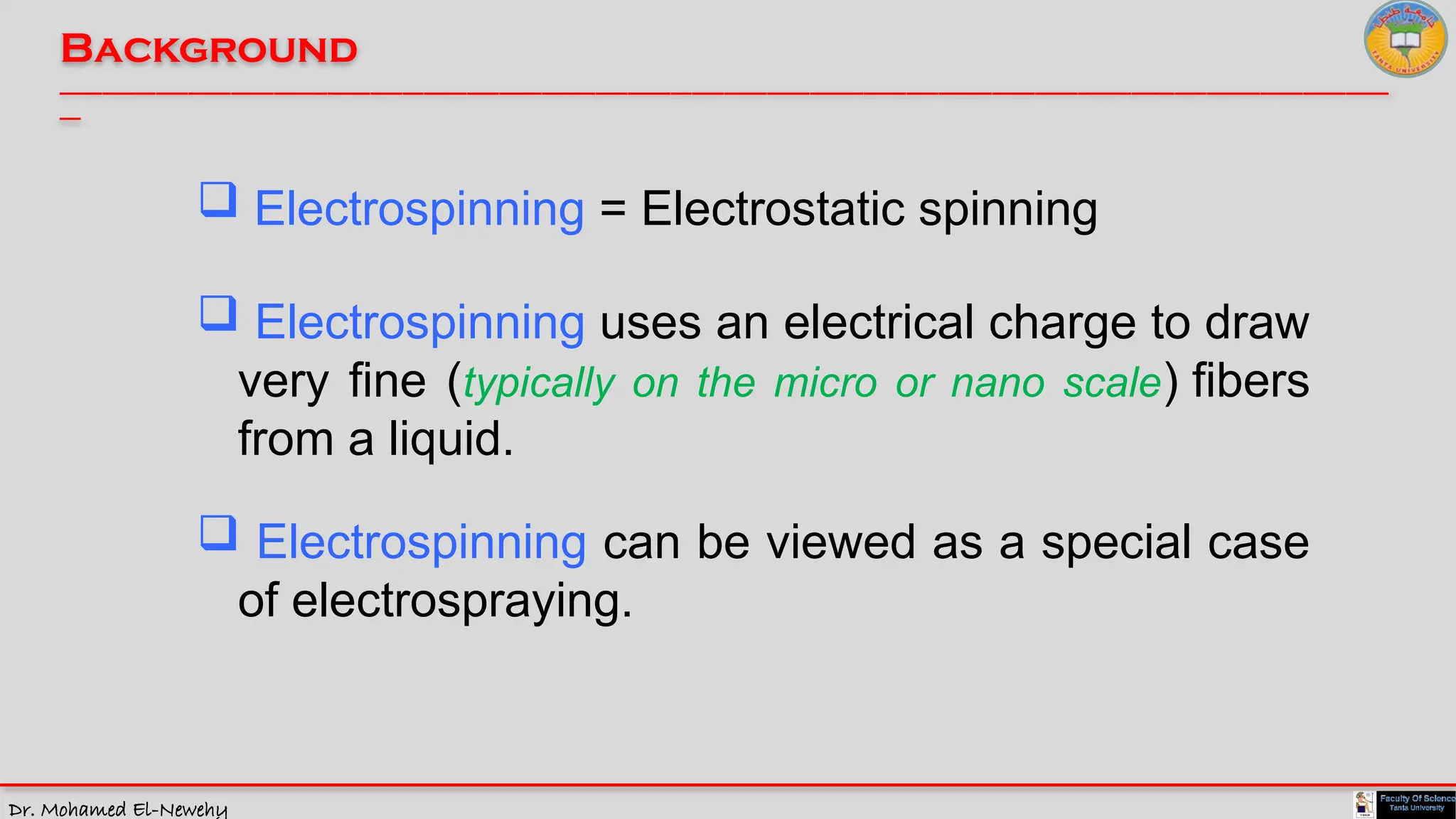 Dr. Mohamed El-Newehy
Background
____________________________________________________________________________________________________________________________
__
 Electrospinning = Electrostatic spinning
 Electrospinning uses an electrical charge to draw
very fine (typically on the micro or nano scale) fibers
from a liquid.
 Electrospinning can be viewed as a special case
of electrospraying.
 
